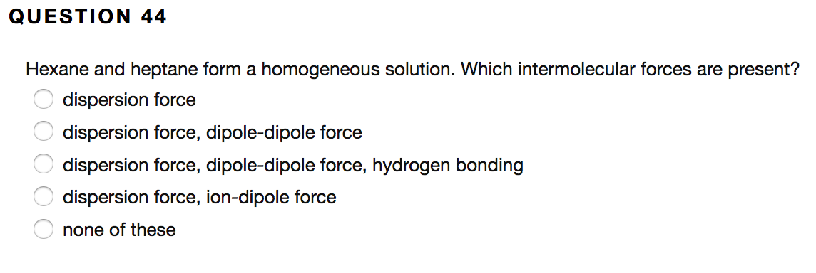 **Question 44**

Hexane and heptane form a homogeneous solution. Which intermolecular forces are present?

- ☐ dispersion force
- ☐ dispersion force, dipole-dipole force
- ☐ dispersion force, dipole-dipole force, hydrogen bonding
- ☐ dispersion force, ion-dipole force
- ☐ none of these