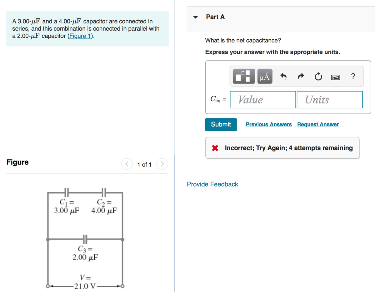 Part A
A 3.00-uF and a 4.00-µF capacitor are connected in
series, and this combination is connected in parallel with
а 2.00-дF сараcitor (Figure 1).
What is the net capacitance?
Express your answer with the appropriate units.
?
Ceq =
Value
Units
%3D
Submit
Previous Answers Request Answer
X Incorrect; Try Again; 4 attempts remaining
Figure
1 of 1
Provide Feedback
C =
3.00 µF
C2 =
4.00 µF
C3=
2.00 μF
V =
-21.0 V-
