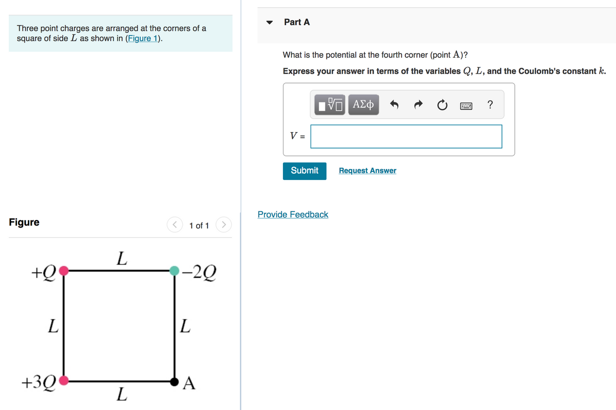 Part A
Three point charges are arranged at the corners of a
square of side L as shown in (Figure 1).
What is the potential at the fourth corner (point A)?
Express your answer in terms of the variables Q, L, and the Coulomb's constant k.
?
V
Submit
Request Answer
Provide Feedback
Figure
1 of 1
>
+Q
-2Q
L
+3Q
A
