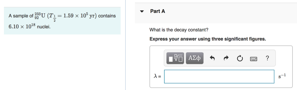 Part A
A sample of U (T1= 1.59 × 10° yr) contains
2
233
6.10 x 1018 nuclei.
What is the decay constant?
Express your answer using three significant figures.
?
=
s-1
II
