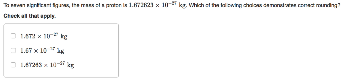 To seven significant figures, the mass of a proton is 1.672623 × 10-2" kg. Which of the following choices demonstrates correct rounding?
Check all that apply.
1.672 x 10¬27
kg
-27
1.67 x 10
kg
1.67263 × 10-27
