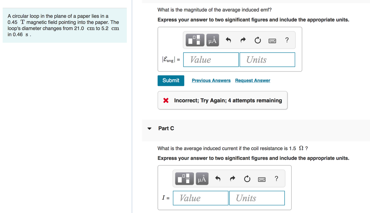 What is the magnitude of the average induced emf?
A circular loop in the plane of a paper lies in a
0.45 T magnetic field pointing into the paper. The
loop's diameter changes from 21.0 cm to 5.2 cm
in 0.46 s.
Express your answer to two significant figures and include the appropriate units.
HÀ
?
|Eavg| =
Value
Units
Submit
Previous Answers Request Answer
X Incorrect; Try Again; 4 attempts remaining
Part C
What is the average induced current if the coil resistance is 1.5 N ?
Express your answer to two significant figures and include the appropriate units.
µA
?
I =
Value
Units
