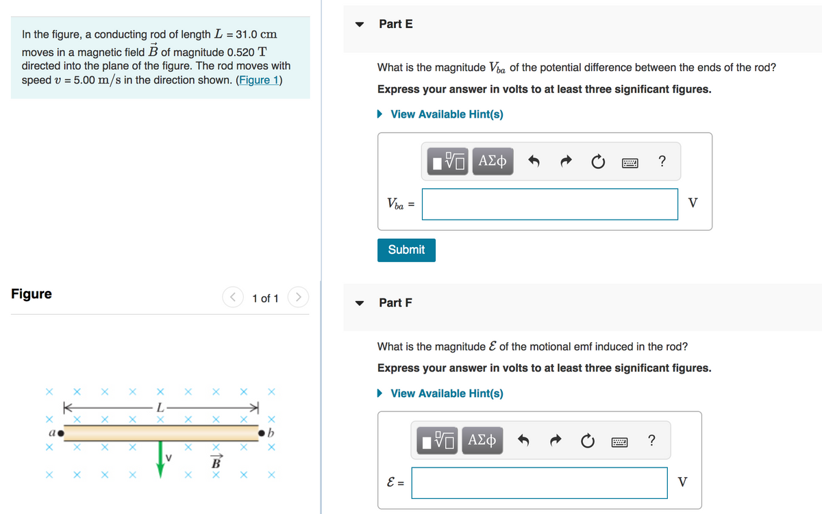 Part E
In the figure, a conducting rod of length L = 31.0 cm
moves in a magnetic field B of magnitude 0.520 T
directed into the plane of the figure. The rod moves with
speed v = 5.00 m/s in the direction shown. (Figure 1)
What is the magnitude Via of the potential difference between the ends of the rod?
Express your answer in volts to at least three significant figures.
• View Available Hint(s)
V ΑΣφ
Via
V
%3D
Submit
Figure
1 of 1
Part F
What is the magnitude E of the motional emf induced in the rod?
Express your answer in volts to at least three significant figures.
View Available Hint(s)
L-
Πν ΑΣφ
V
В
E =
V
