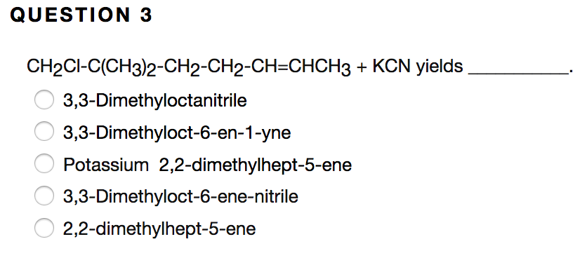 QUESTION 3
CH2CI-C(CH3)2-CH2-CH2-CH=CHCH3 + KCN yields
3,3-Dimethyloctanitrile
3,3-Dimethyloct-6-en-1-yne
Potassium 2,2-dimethylhept-5-ene
3,3-Dimethyloct-6-ene-nitrile
2,2-dimethylhept-5-ene
