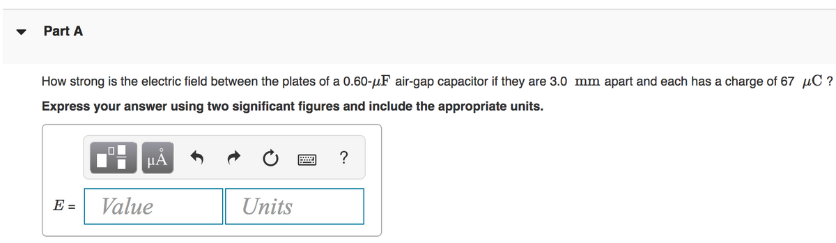 Part A
How strong is the electric field between the plates of a 0.60-uF air-gap capacitor if they are 3.0 mm apart and each has a charge of 67 µC ?
Express your answer using two significant figures and include the appropriate units.
HẢ
E =
Value
Units
