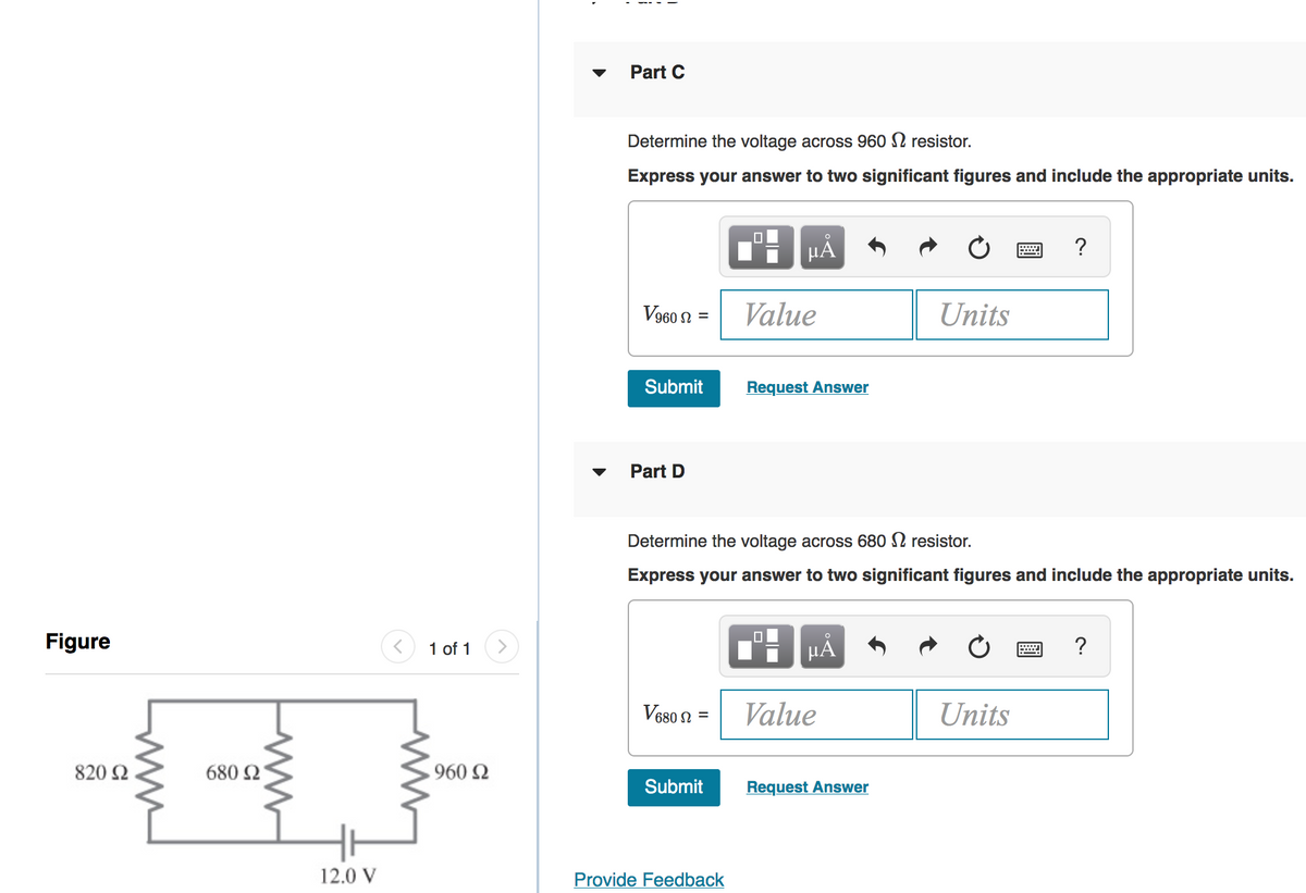 Part C
Determine the voltage across 960 2 resistor.
Express your answer to two significant figures and include the appropriate units.
HÀ
?
Value
= U 096A
Units
Submit
Request Answer
Part D
Determine the voltage across 680 N resistor.
Express your answer to two significant figures and include the appropriate units.
Figure
1 of 1
HÀ
?
V680 2 =
Value
Units
820 Ω.
680 Ω
960 2
Submit
Request Answer
12.0 V
Provide Feedback
