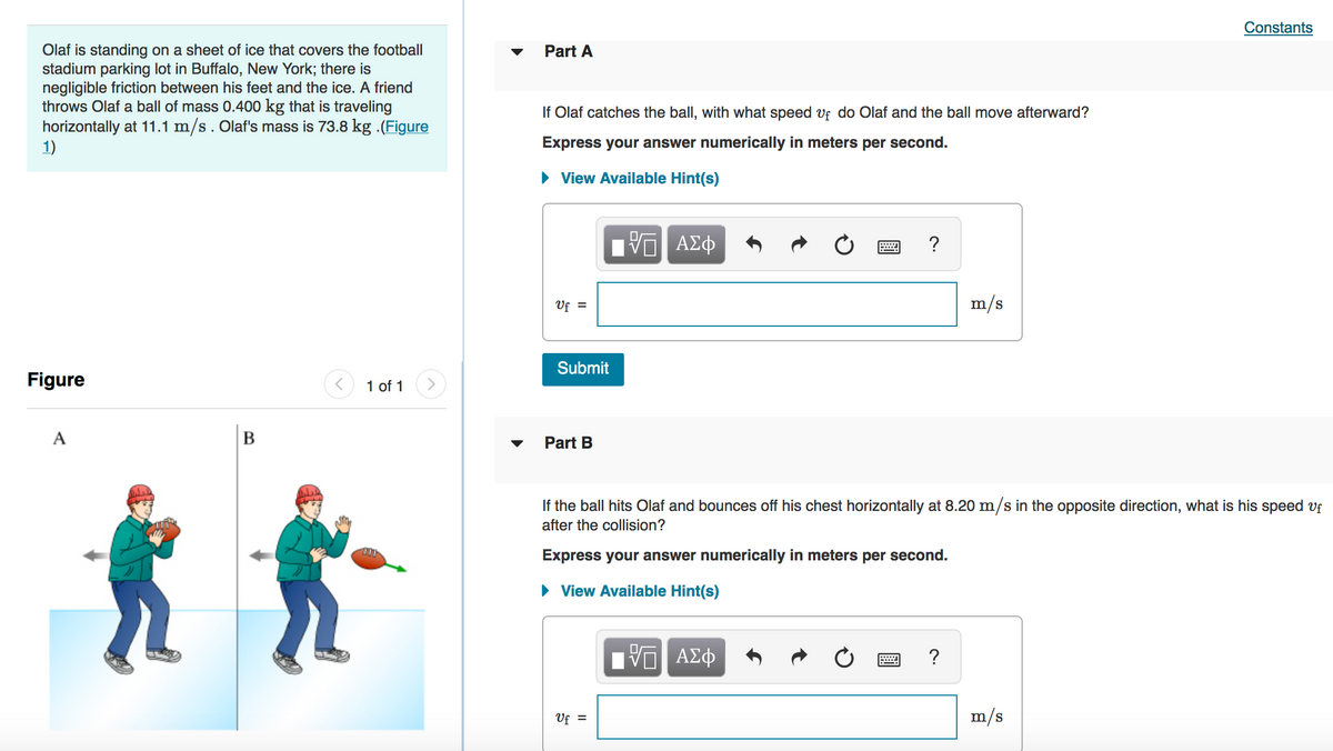 Constants
Olaf is standing on a sheet of ice that covers the football
stadium parking lot in Buffalo, New York; there is
negligible friction between his feet and the ice. A friend
throws Olaf a ball of mass 0.400 kg that is traveling
horizontally at 11.1 m/s. Olaf's mass is 73.8 kg .(Figure
1)
Part A
If Olaf catches the ball, with what speed vf do Olaf and the ball move afterward?
Express your answer numerically in meters per second.
• View Available Hint(s)
η ΑΣφ
Uf =
m/s
Submit
Figure
1 of 1
A
B
Part B
If the ball hits Olaf and bounces off his chest horizontally at 8.20 m/s in the opposite direction, what is his speed vf
after the collision?
Express your answer numerically in meters per second.
• View Available Hint(s)
H ΑΣφ
Uf =
m/s
