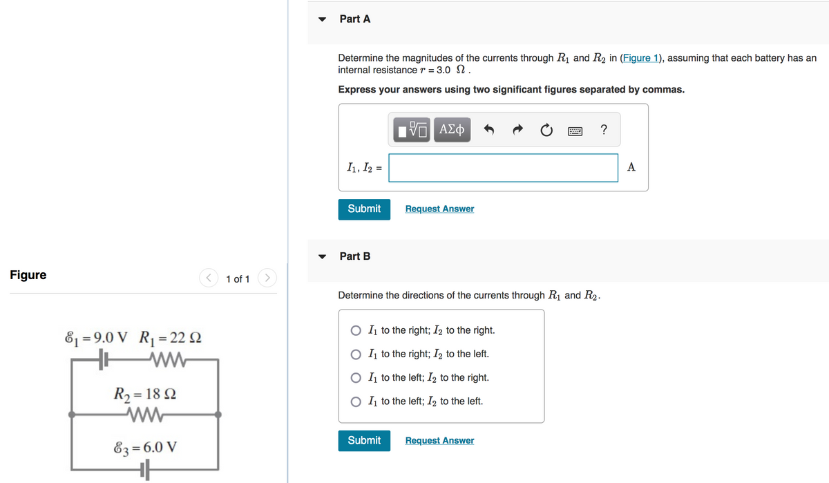 Part A
Determine the magnitudes of the currents through Rị and R2 in (Figure 1), assuming that each battery has an
internal resistance r = 3.0 .
Express your answers using two significant figures separated by commas.
?
I1, I2 =
A
Submit
Request Answer
Part B
Figure
1 of 1
Determine the directions of the currents through R1 and R2.
O I1 to the right; I2 to the right.
81 = 9.0 V R= 22 Q
ww
%3|
O I to the right; I2 to the left.
O I1 to the left; I2 to the right.
R2 = 18 Q
O I to the left; I2 to the left.
Submit
Request Answer
E3 =6.0 V
