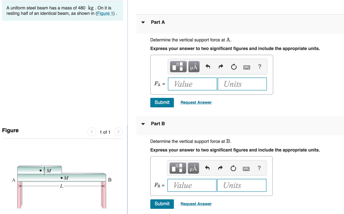 A uniform steel beam has a mass of 480 kg . On it is
resting half of an identical beam, as shown in (Figure 1) .
Part A
Determine the vertical support force at A.
Express your answer to two significant figures and include the appropriate units.
HA
?
FA =
Value
Units
%3D
Submit
Request Answer
Part B
Figure
1 of 1
Determine the vertical support force at B.
Express your answer to two significant figures and include the appropriate units.
?
M
В
FB =
Value
Units
Submit
Request Answer
