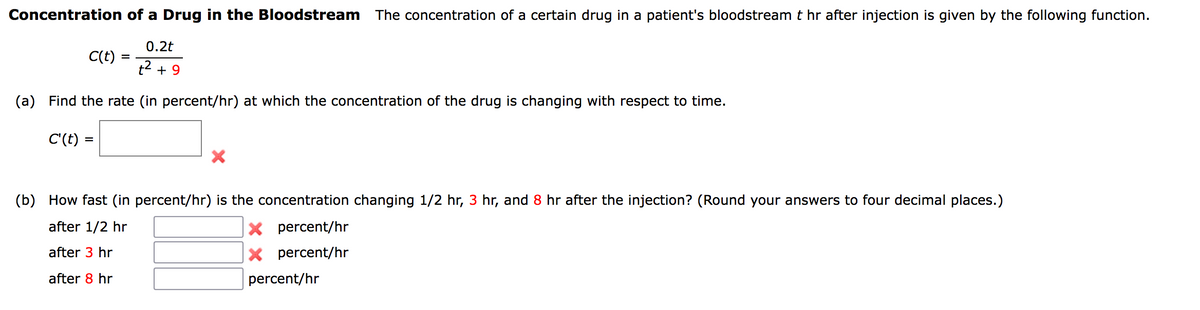 Concentration of a Drug in the Bloodstream The concentration of a certain drug in a patient's bloodstream t hr after injection is given by the following function.
0.2t
C(t)
=
+² +9
(a) Find the rate (in percent/hr) at which the concentration of the drug is changing with respect to time.
C'(t) =
(b) How fast (in percent/hr) is the concentration changing 1/2 hr, 3 hr, and 8 hr after the injection? (Round your answers to four decimal places.)
after 1/2 hr
X percent/hr
after 3 hr
X percent/hr
after 8 hr
percent/hr