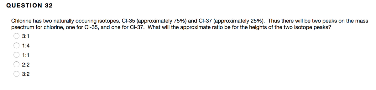 **Question 32**

Chlorine has two naturally occurring isotopes, Cl-35 (approximately 75%) and Cl-37 (approximately 25%). Thus, there will be two peaks on the mass spectrum for chlorine, one for Cl-35, and one for Cl-37. What will the approximate ratio be for the heights of the two isotope peaks?

- ☐ 3:1
- ☐ 1:4
- ☐ 1:1
- ☐ 2:2
- ☐ 3:2