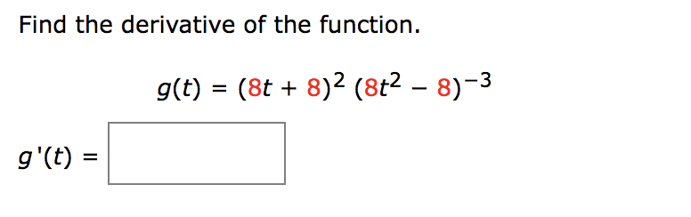 ### Calculus: Derivative of a Function

In this exercise, we are asked to find the derivative of a given function \( g(t) \).

The function \( g(t) \) is defined as follows:

\[ g(t) = (8t + 8)^2 (8t^2 - 8)^{-3} \]

To find the derivative \( g'(t) \), we need to apply the product rule and chain rule of differentiation. 

Below is a blank space provided to fill in the resulting expression for \( g'(t) \):

\[ g'(t) = \boxed{} \]

For those who are not familiar with the rules mentioned:
- **Product Rule**: If you have a function \( h(t) = u(t) \cdot v(t) \), then the derivative \( h'(t) = u'(t) \cdot v(t) + u(t) \cdot v'(t) \).
- **Chain Rule**: If you have a composite function \( y = f(u(t)) \), the derivative is \( \frac{dy}{dt} = \frac{dy}{du} \cdot \frac{du}{dt} \).

To proceed with solving, break down the function into parts and apply these rules accordingly.