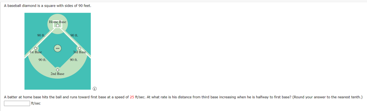 A baseball diamond is a square with sides of 90 feet.
Home Base
90 ft.
90 ft.
1st Base
3rd Base
90 ft.
90 ft.
2nd Base
A batter at home base hits the ball and runs toward first base at a speed of 25 ft/sec. At what rate is his distance from third base increasing when he is halfway to first base? (Round your answer to the nearest tenth.)
ft/sec
