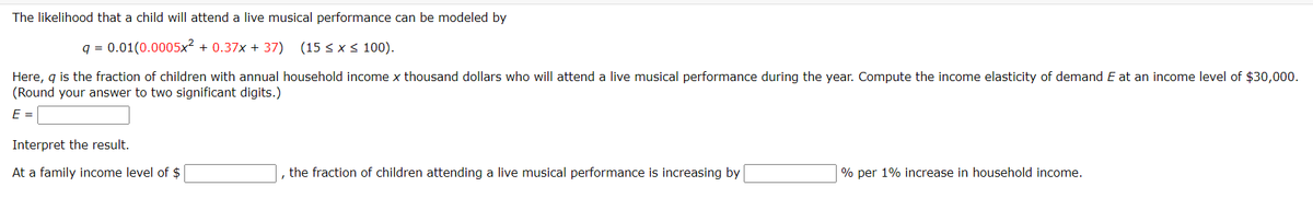 The likelihood that a child will attend a live musical performance can be modeled by
q = 0.01(0.0005x2 + 0.37x + 37) (15 < x< 100).
Here, g is the fraction of children with annual household income x thousand dollars who will attend a live musical performance during the year. Compute the income elasticity of demand E at an income level of $30,000.
(Round your answer to two significant digits.)
E =
Interpret the result.
At a family income level of $
the fraction of children attending a live musical performance is increasing by
% per 1% increase in household income.
