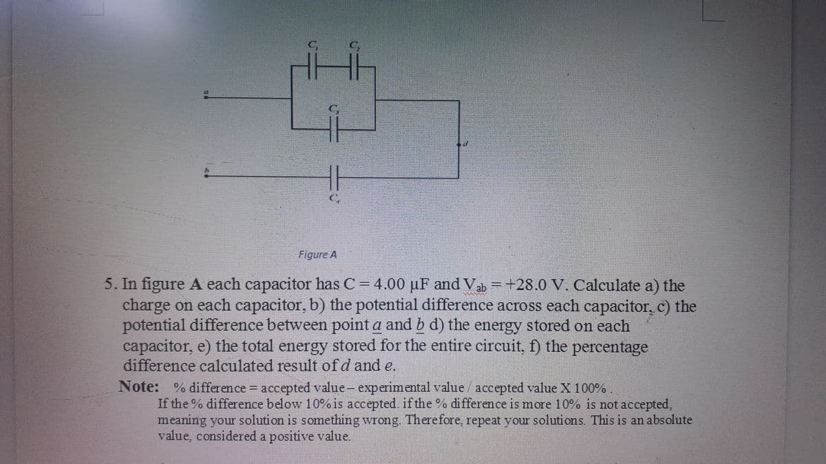 Figure A
5. In figure A each capacitor has C = 4.00 µF and Va =+28.0 V. Calculate a) the
charge on each capacitor, b) the potential difference across each capacitor, c) the
potential difference between point a and b d) the energy stored on each
capacitor, e) the total energy stored for the entire circuit, f) the percentage
difference calculated result of d and e.
Note: % difference accepted value- experimental value / accepted value X 100%.
If the % difference below 10% is accepted. if the % difference is more 10% is not accepted,
meaning your solution is something wrong Therefore, repeat your solutions. This is an absolute
value, considered a positive value.
