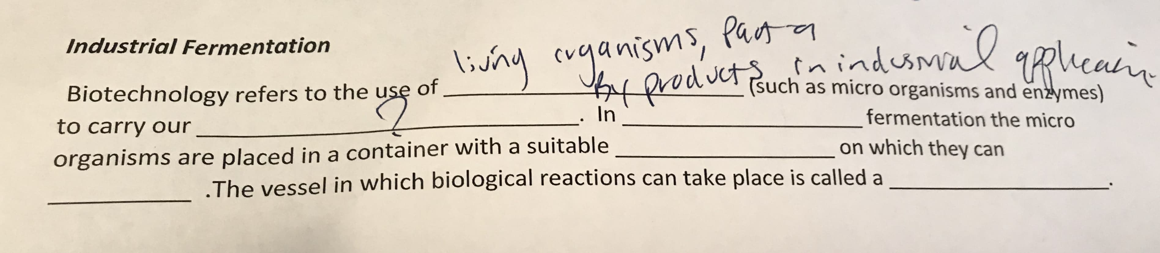 inindusmal gplicain
Industrial Fermentation
livny cuganisms, Pu
eah
(such as micro organisms and enzymes)
Biotechnology refers to the use of
In
fermentation the micro
o carry our
on which they can
rganisms are placed in a container with a suitable
The vessel in which biological reactions can take place is called a
