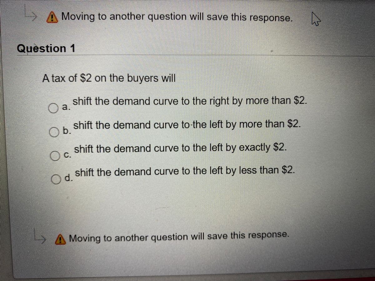 >A Moving to another question will save this response.
Question 1
A tax of $2 on the buyers will
shift the demand curve to the right by more than $2.
Oa.
shift the demand curve to the left by more than $2.
Ob.
shift the demand curve to the left by exactly $2.
Oc.
shift the demand curve to the left by less than $2.
d.
A Moving to another question will save this response.
