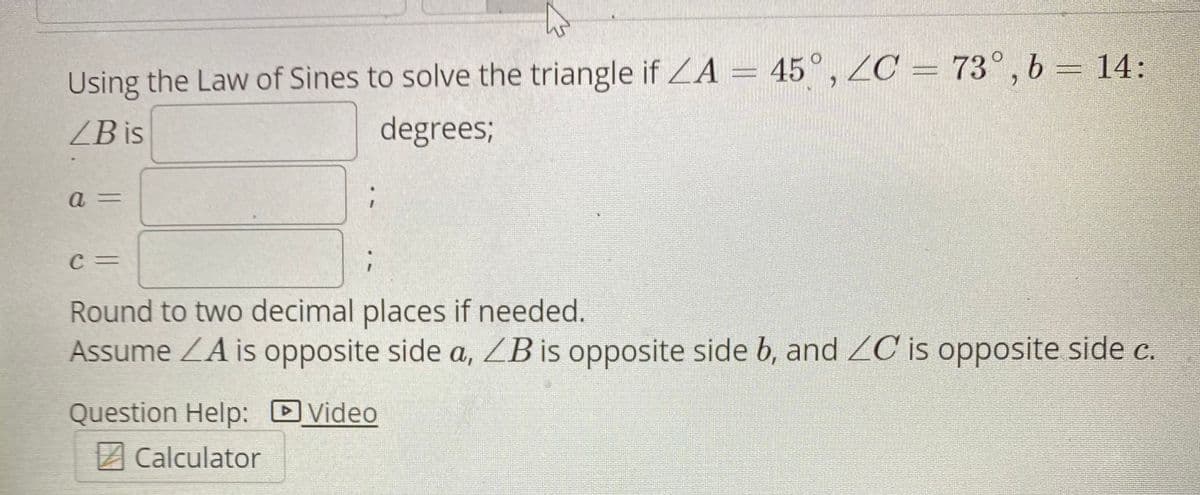 Using the Law of Sines to solve the triangle if ZA = 45°, ZC = 73° , b = 14:
ZB is
degrees;
a =
Round to two decimal places if needed.
Assume ZA is opposite side a, ZBis opposite side b, and ZC is opposite side c.
Question Help: DVideo
A Calculator
