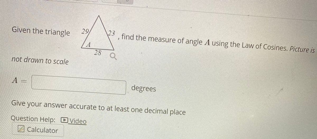 Given the triangle
29
3, find the measure of angle A using the Law of Cosines. Picture is
28
not drawn to scale
A =
degrees
Give your answer accurate to at least one decimal place
Question Help: DVideo
Calculator
