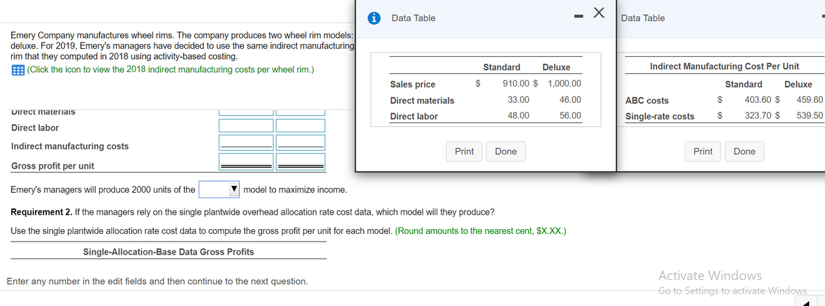 - X
Data Table
Data Table
Emery Company manufactures wheel rims. The company produces two wheel rim models:
deluxe. For 2019, Emery's managers have decided to use the same indirect manufacturing
rim that they computed in 2018 using activity-based costing.
(Click the icon to view the 2018 indirect manufacturing costs per wheel rim.)
Standard
Deluxe
Indirect Manufacturing Cost Per Unit
Sales price
$
910.00 $ 1,000.00
Standard
Deluxe
Direct materials
33.00
46.00
АВС costs
$
403.60 $
459.60
Direct materiais
Direct labor
48.00
56.00
Single-rate costs
$
323.70 $
539.50
Direct labor
Indirect manufacturing costs
Print
Done
Print
Done
Gross profit per unit
Emery's managers will produce 2000 units of the
model to maximize income.
Requirement 2. If the managers rely on the single plantwide overhead allocation rate cost data, which model will they produce?
Use the single plantwide allocation rate cost data to compute the gross profit per unit for each model. (Round amounts to the nearest cent, $X.XX.)
Single-Allocation-Base Data Gross Profits
Activate Windows
Enter any number in the edit fields and then continue to the next question.
Go to Settings to activate Windows.
