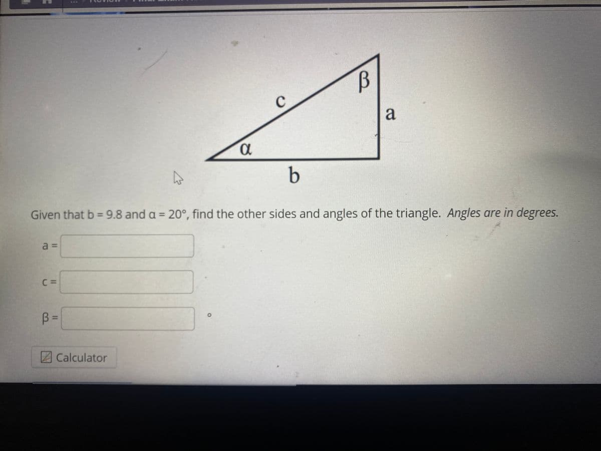 a
b
Given that b = 9.8 and a = 20°, find the other sides and angles of the triangle. Angles are in degrees.
a =
C =
B =
Calculator
%3D
II
