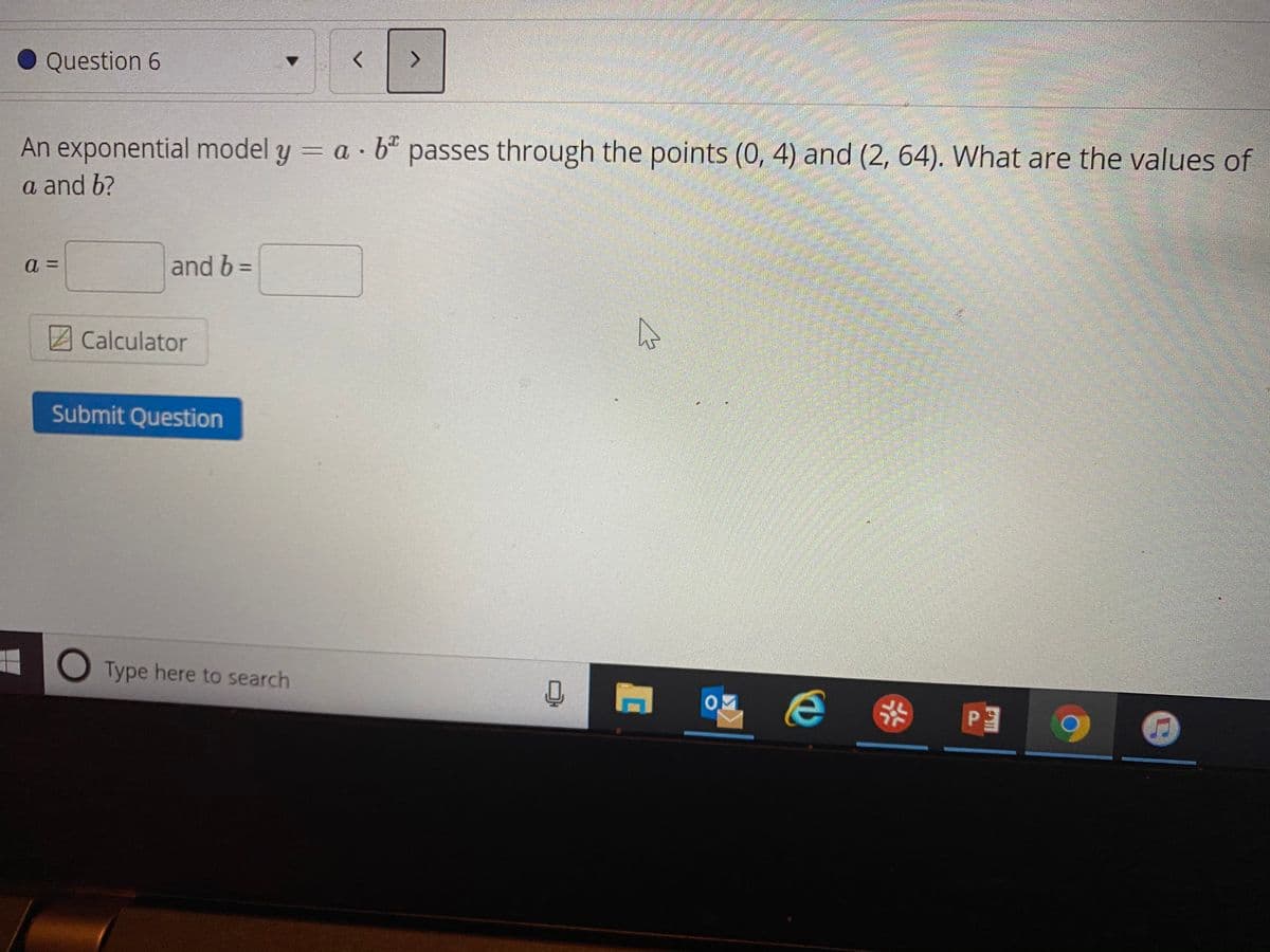 Question 6
<>
An exponential model y = a 6" passes through the points (0, 4) and (2, 64). What are the values of
a and b?
=
and b =
Calculator
Submit Question
O Type here to search
9 PE
