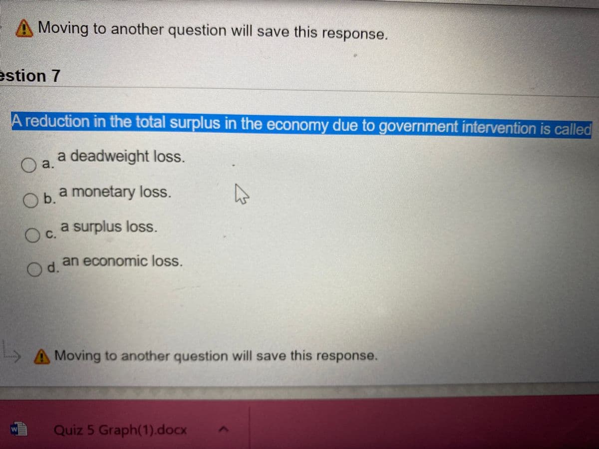 A Moving to another question will save this response.
estion 7
A reduction in the total surplus in the economy due to government intervention is called
a deadweight loss.
a.
a monetary loss.
Ob.
O c.
a surplus loss.
an economic loss.
O d.
A Moving to another question will save this response.
Quiz 5 Graph(1).docx
