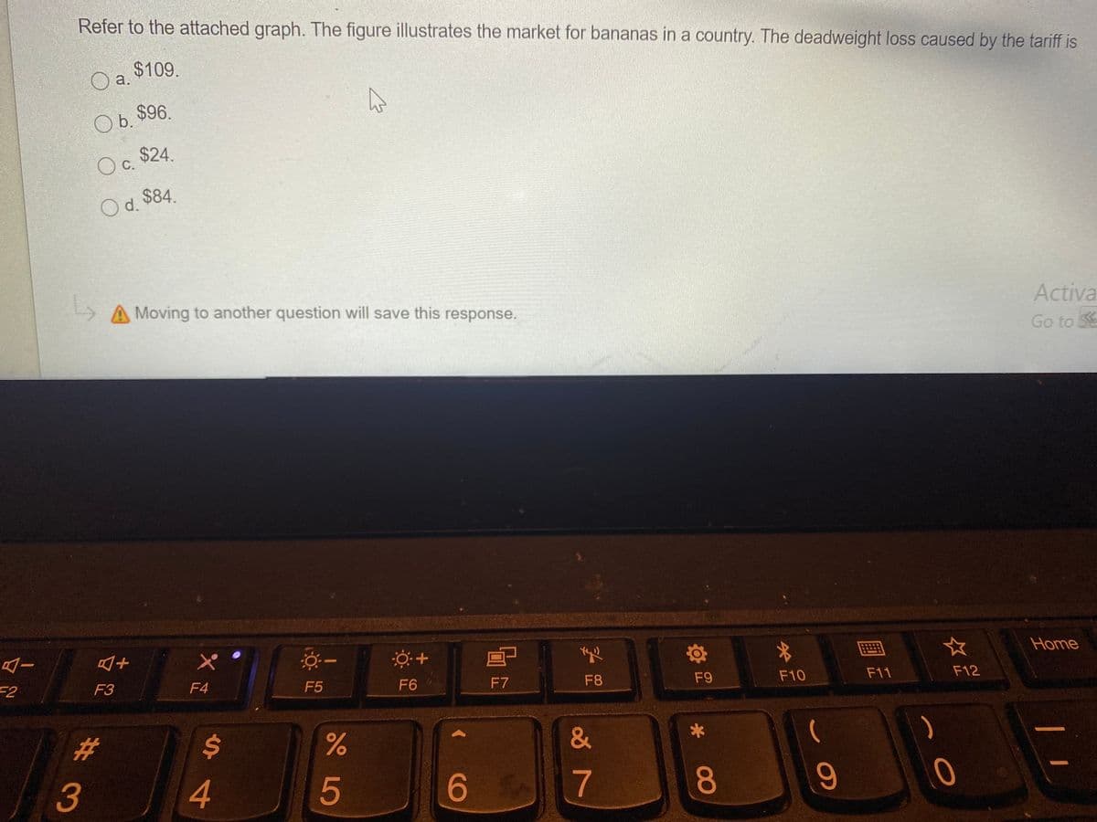 Refer to the attached graph. The figure illustrates the market for bananas in a country. The deadweight loss caused by the tariff is
$109.
a.
Ob.
O b. $96.
Oc.
Oc $24
d.
O d. $84.
A Moving to another question will save this response.
Activa
Go to SE
画
☆
Home
F2
F3
F4
F5
F6
F7
F8
F9
F10
F11
F12
%23
%24
3
4
5
6
8
