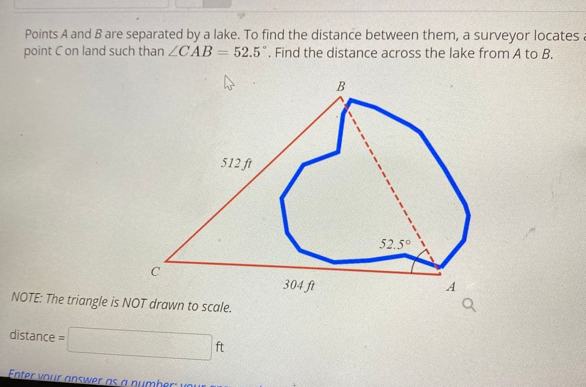 Points A and Bare separated by a lake. To find the distance between them, a surveyor locates a
point Con land such than ZCAB=
52.5 . Find the distance across the lake from A to B.
512 ft
52.5°
304 ft
NOTE: The triangle is NOT drawn to scale.
distance =
ft
%3D
Enter vour answer as a numher: Kour
