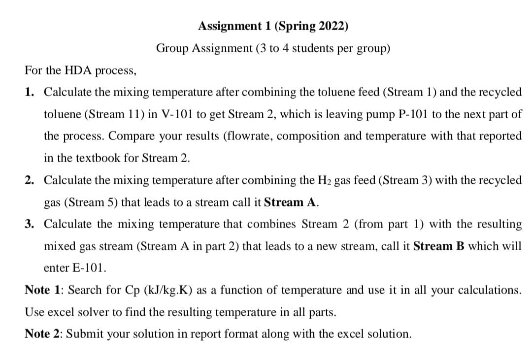 Assignment 1 (Spring 2022)
Group Assignment (3 to 4 students per group)
For the HDA process,
1. Calculate the mixing temperature after combining the toluene feed (Stream 1) and the recycled
toluene (Stream 11) in V-101 to get Stream 2, which is leaving pump P-101 to the next part of
the process. Compare your results (flowrate, composition and temperature with that reported
in the textbook for Stream 2.
2. Calculate the mixing temperature after combining the H2 gas feed (Stream 3) with the recycled
gas (Stream 5) that leads to a stream call it Stream A.
3. Calculate the mixing temperature that combines Stream 2 (from part 1) with the resulting
mixed gas stream (Stream A in part 2) that leads to a new stream, call it Stream B which will
enter E-101.
Note 1: Search for Cp (kJ/kg.K) as a function of temperature and use it in all your calculations.
Use excel solver to find the resulting temperature in all parts.
Note 2: Submit your solution in report format along with the excel solution.
