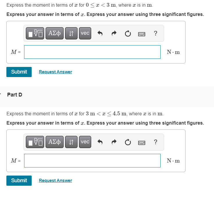 Express the moment in terms of x for 0 < x < 3 m, where x is in m.
Express your answer in terms of x. Express your answer using three significant figures.
M =
Submit
Part D
M =
VE ΑΣΦ ↓↑ vec
Submit
Request Answer
Express the moment in terms of x for 3 m < x ≤ 4.5 m, where x is in m.
Express your answer in terms of x. Express your answer using three significant figures.
IVE ΑΣΦ ↓↑ vec
Ċ
Request Answer
?
www
N.m
?
N.m