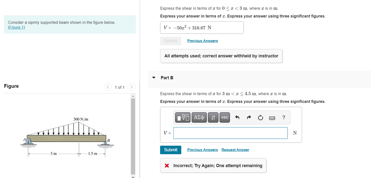 Consider a sipmly supported beam shown in the figure below.
(Figure 1)
Figure
3m
300 N/m
1.5 m
1 of 1
Express the shear in terms of x for 0<x<3 m, where x is in m.
Express your answer in terms of x. Express your answer using three significant figures.
V = -50x² +316.67 N
Submit
All attempts used; correct answer withheld by instructor
Part B
Previous Answers
Express the shear in terms of x for 3 m < x < 4.5 m, where x is in m.
Express your answer in terms of x. Express your answer using three significant figures.
V =
17 ΑΣΦ
↓↑
vec
Submit Previous Answers Request Answer
X Incorrect; Try Again; One attempt remaining
?
N