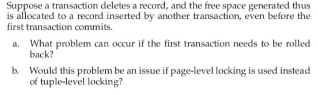 Suppose a transaction deletes a record, and the free space generated thus
is allocated to a record inserted by another transaction, even before the
first transaction commits.
a. What problem can occur if the first transaction needs to be rolled
back?
b.
Would this problem be an issue if page-level locking is used instead
of tuple-level locking?