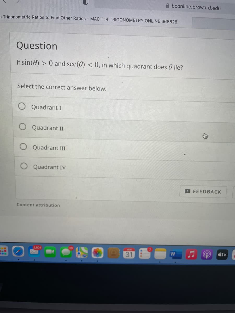 A bconline.broward.edu
n Trigonometric Ratios to Find Other Ratios - MAC1114 TRIGONOMETRY ONLINE 668828
Question
If sin(0) > 0 and sec(0) < 0, in which quadrant does 0 lie?
Select the correct answer below:
Quadrant I
Quadrant II
Quadrant III
Quadrant IV
FEEDBACK
Content attribution
2,804
JAN
31
tv
