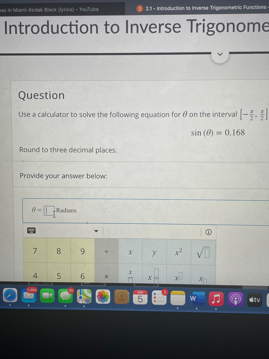 nas in Miami-Kodak Black (lyrics) - YouTube
B 2.1- Introduction to Inverse Trigonometric Functions -
Introduction to Inverse Trigonome
Question
Use a calculator to solve the following equation for 0 on the interval -,
sin (0) = 0.168
Round to three decimal places.
Provide
your answer below:
LRadians
8.
9.
y
x2
4
6.
X
2,969
20
FEB
étv
LO
