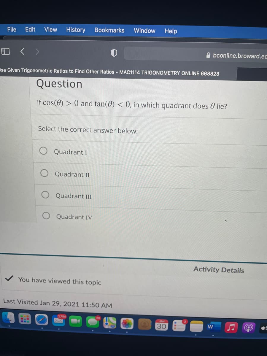 File
Edit
View
History
Bookmarks
Window
Help
A bconline.broward.ec
Ise Given Trigonometric Ratios to Find Other Ratios - MAC1114 TRIGONOMETRY ONLINE 668828
Question
If cos(0) > 0 and tan(0) < 0, in which quadrant does 0 lie?
Select the correct answer below:
Quadrant I
Quadrant II
Quadrant III
Quadrant IV
Activity Details
You have viewed this topic
Last Visited Jan 29, 2021 11:50 AM
2.790
JAN
30
ét
