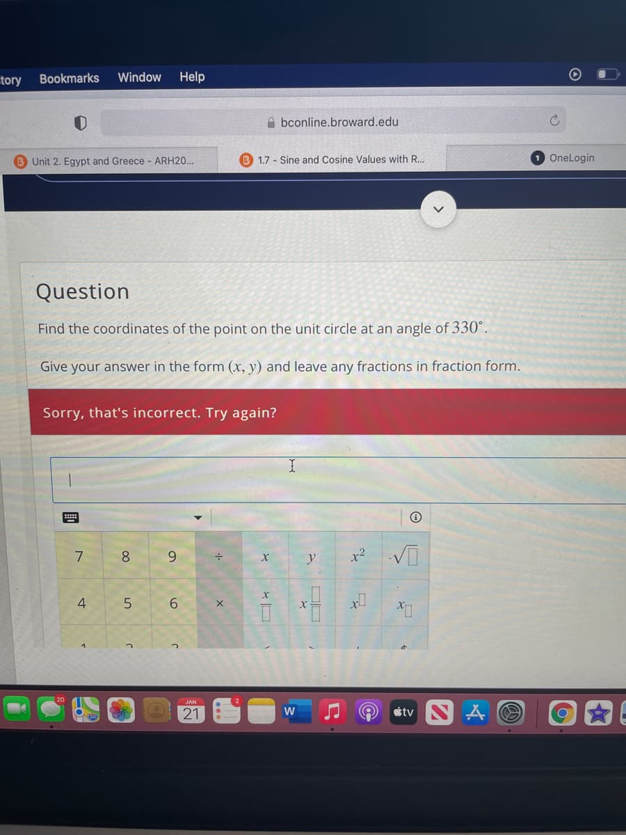 tory
Bookmarks
Window
Help
A bconline.broward.edu
Unit 2. Egypt and Greece - ARH20...
B 1.7 - Sine and Cosine Values with R...
OneLogin
Question
Find the coordinates of the point on the unit circle at an angle of 330°.
Give your answer in the form (x, y) and leave any fractions in fraction form.
Sorry, that's incorrect. Try again?
8.
9
x2
4
5
6.
JAN
21
étv
