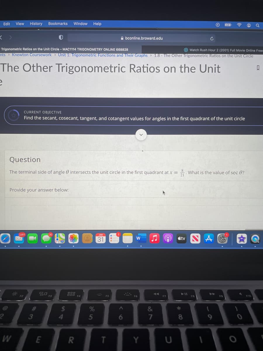 Edit
View
History
Bookmarks
Window
Help
O bconline.broward.edu
O Watch Rush Hour 2 (2001) Full Movie Online Free
nts > Knewton Coursework > Unit 1: Ingonometric Functions and Their Graphs > 1.8 - The Other Trigonometric Ratios on the Unit Circle
Trigonometric Ratios on the Unit Circle - MAC1114 TRIGONOMETRY ONLINE 668828
The Other Trigonometric Ratios on the Unit
CURRENT OBJECTIVE
Find the secant, cosecant, tangent, and cotangent values for angles in the first quadrant of the unit circle
Question
The terminal side of angle 0 intersects the unit circle in the first quadrant at x =
. What is the value of sec 0?
Provide your answer below:
2,811
JAN
31
W
étv
F3
F7
F9
F10
%23
24
&
3
5
6
7
8
9.
T.
Y
26
