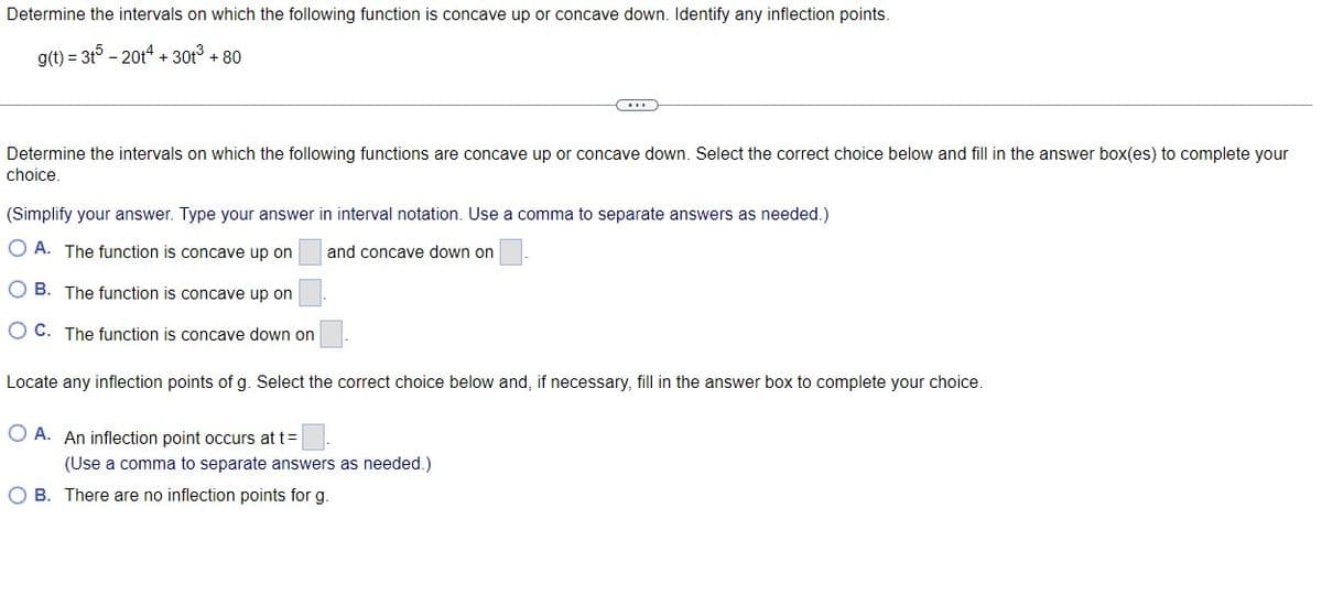 Determine the intervals on which the following function is concave up or concave down. Identify any inflection points.
g(t) = 3t - 20t4 + 30t3 + 80
Determine the intervals on which the following functions are concave up or concave down. Select the correct choice below and fill in the answer box(es) to complete your
choice.
(Simplify your answer. Type your answer in interval notation. Use a comma to separate answers as needed.)
O A. The function is concave up on
and concave down on
O B. The function is concave up on
O C. The function is concave down on
Locate any inflection points of g. Select the correct choice below and, if necessary, fill in the answer box to complete your choice.
O A. An inflection point occurs at t=
(Use a comma to separate answers as needed.)
B. There are no inflection points for g.
