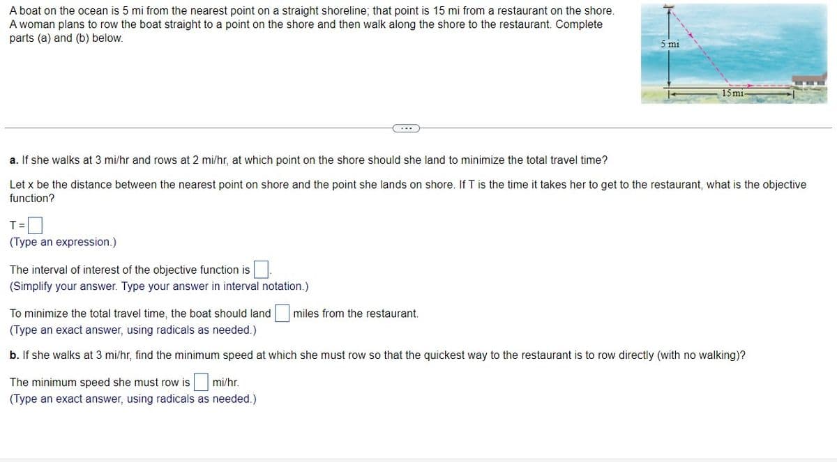 A boat on the ocean is 5 mi from the nearest point on a straight shoreline; that point is 15 mi from a restaurant on the shore.
A woman plans to row the boat straight to a point on the shore and then walk along the shore to the restaurant. Complete
parts (a) and (b) below.
5 mi
15 mi
a. If she walks at 3 mi/hr and rows at 2 mi/hr, at which point on the shore should she land to minimize the total travel time?
Let x be the distance between the nearest point on shore and the point she lands on shore. If T is the time it takes her to get to the restaurant, what is the objective
function?
T=
(Type an expression.)
The interval of interest of the objective function is
(Simplify your answer. Type your answer in interval notation.)
To minimize the total travel time, the boat should land
miles from the restaurant.
(Type an exact answer, using radicals as needed.)
b. If she walks at 3 mi/hr, find the minimum speed at which she must row so that the quickest way to the restaurant is to row directly (with no walking)?
The minimum speed she must row is mi/hr.
(Type an exact answer, using radicals as needed.)
