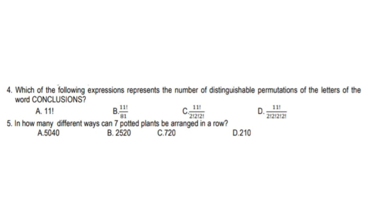 4. Which of the following expressions represents the number of distinguishable permutations of the letters of the
word CONCLUSIONS?
11!
C:
212!2!
B.!
5. In how many different ways can 7 potted plants be arranged in a row?
B. 2520
11!
D. -
212!2!2!
A. 11!
81
A.5040
C.720
D.210
