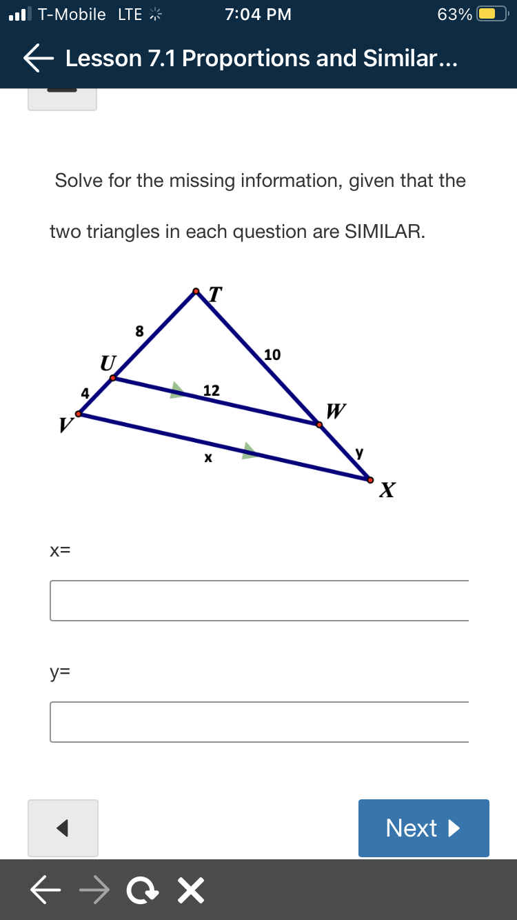 T-Mobile LTE
← Lesson 7.1 Proportions and Similar...
X=
Solve for the missing information, given that the
two triangles in each question are SIMILAR.
y=
4
8
12
7:04 PM
X
→@X
10
63%
W
X
Next ►