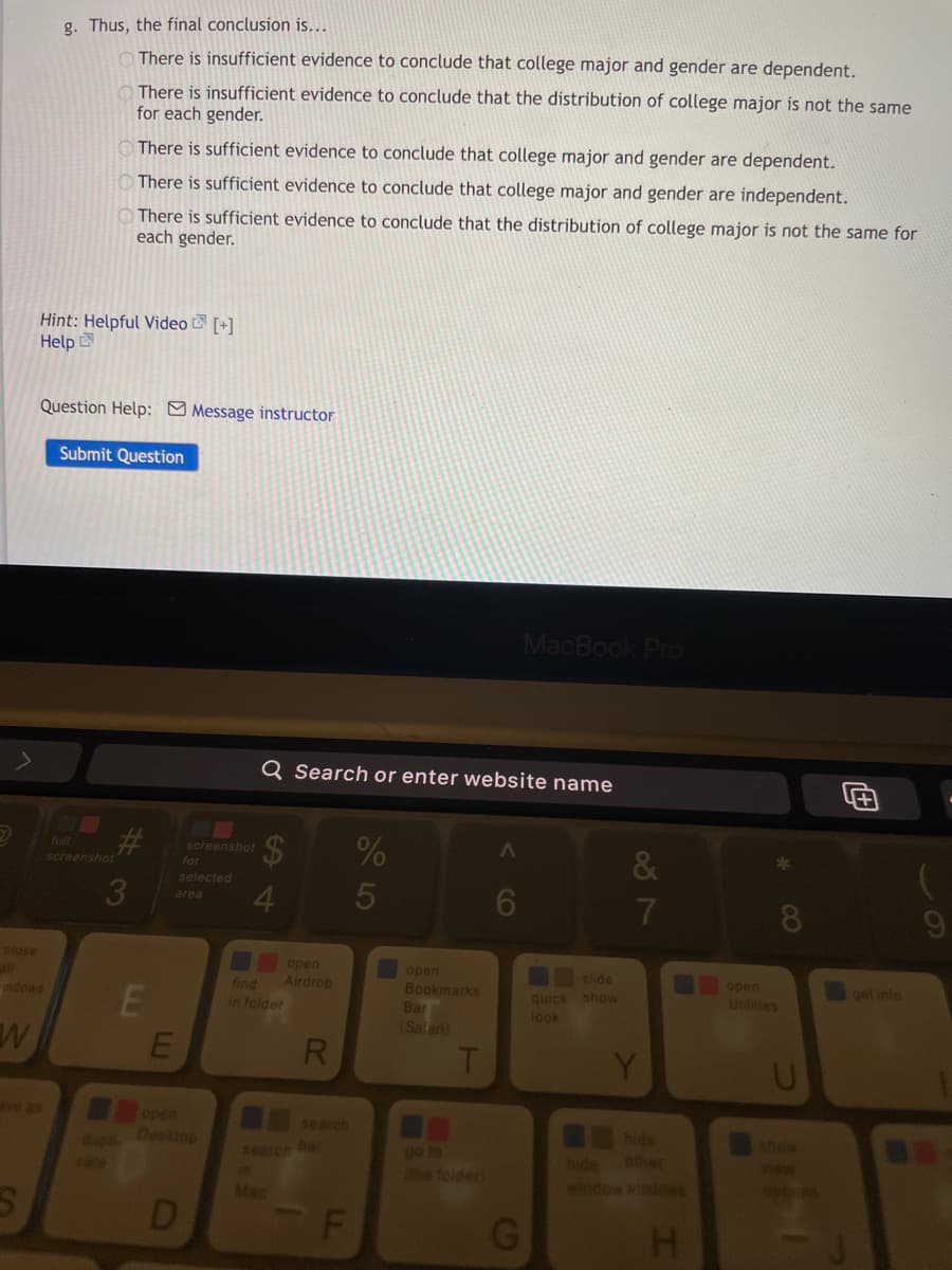 g. Thus, the final conclusion is...
There is insufficient evidence to conclude that college major and gender are dependent.
There is insufficient evidence to conclude that the distribution of college major is not the same
for each gender.
There is sufficient evidence to conclude that college major and gender are dependent.
There is sufficient evidence to conclude that college major and gender are independent.
There is sufficient evidence to conclude that the distribution of college major is not the same for
each gender.
Hint: Helpful Video E [+]
Help
Question Help: Message instructor
Submit Question
MacBook Pro
Q Search or enter website name
%
full
screenshot
for
&
screenshot
selected
3
4
5
6
7
area
close
open
Airdrop
open
slide
open
find
get info
Bookmarks
Bar
(Salari)
quick show
look
indows
Utnities
in folder
R.
T
Y
e as
open
Desktop
search
hide
other
show
dups
cate
go to
(he folder
Aearch bar
Dide
window Windews
Mac
D
H.
CO
%24
