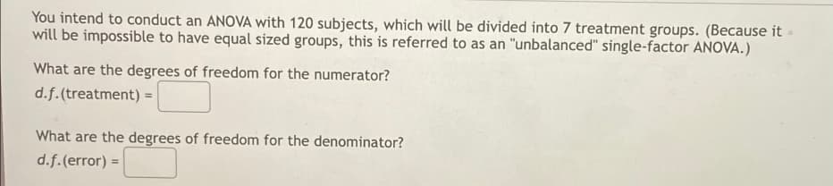 You intend to conduct an ANOVA with 120 subjects, which will be divided into 7 treatment groups. (Because it
will be impossible to have equal sized groups, this is referred to as an "unbalanced" single-factor ANOVA.)
What are the degrees of freedom for the numerator?
d.f.(treatment) =
What are the degrees of freedom for the denominator?
d.f.(error) =
