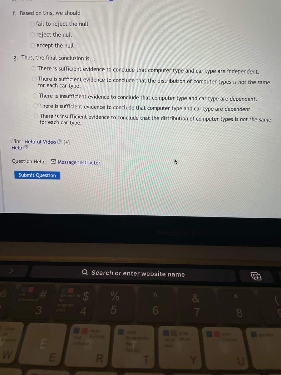 f. Based on this, we should
O fail to reject the null
O reject the null
accept the null
g. Thus, the final conclusion is...
There is sufficient evidence to conclude that computer type and car type are independent.
O There is sufficient evidence to conclude that the distribution of computer types is not the same
for each car type.
There is insufficient evidence to conclude that computer type and car type are dependent.
O There is sufficient evidence to conclude that computer type and car type are dependent.
O There is insufficient evidence to conclude that the distribution of computer types is not the same
for each car type.
Hint: Helpful Video [+]
Help
Question Help: Message instructor
Submit Question
Q Search or enter website name
2$
(ull
&
screenshot
screenshot
for
selected
3
5
area
lose
open
open
slide
open
UNes
find
Airdrop
eet
Bookmarks
Bar
quick show
look
in foider
W
R.
CO
LI
