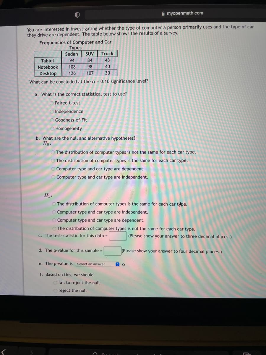 A myopenmath.com
You are interested in investigating whether the type of computer a person primarily uses and the type of car
they drive are dependent. The table below shows the results of a survey.
Frequencies of Computer and Car
Туpes
Sedan
SUV
Truck
Tablet
94
84
43
Notebook
108
98
40
Desktop
126
107
30
What can be concluded at the a = 0.10 significance level?
a. What is the correct statistical test to use?
Paired t-test
Independence
Goodness-of-Fit
Homogeneity
b. What are the null and alternative hypotheses?
Ho:
The distribution of computer types is not the same for each car type.
The distribution of computer types is the same for each car type.
Computer type and car type are dependent.
O Computer type and car type are independent.
H1:
O The distribution of computer types is the same for each car tye.
O Computer type and car type are independent.
O Computer type and car type are dependent.
O The distribution of computer types is not the same for each car type.
c. The test-statistic for this data =
(Please show your answer to three decimal places.)
d. The p-value for this sample =
(Please show your answer to four decimal places.)
e. The p-value is Select an answer
f. Based on this, we should
O fail to reject the null
O reject the null
