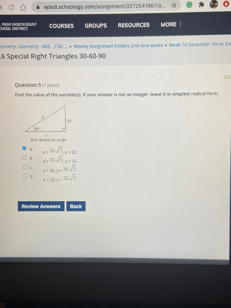 A episd.schoology.com/assignment/3372541867/a. ☆
PASO INDEPENDENT
COURSES
GROUPS
RESOURCES
MORE
CHOOL DISTRICT
eometry: Geometry - B06.. C06.... Weekly Assignment Folders 2nd nine weeks Week 14 December 7th to De
6 Special Right Triangles 30-60-90
Question 5 (1 point)
Find the value of the variable(s). If your answer is not an integer, leave it in simplest radical form.
16
30°
Not drawn to scale
163.y=32
- 323, y= 16
a
Oc
x = 32, y= 16 /3
d.
x- 16, y= 32 /3
Review Answers
Back
