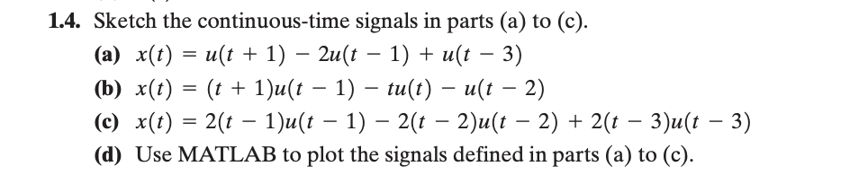 1.4. Sketch the continuous-time signals in parts (a) to (c).
(a) x(t) = u(t + 1) − 2u(t − 1) + u(t − 3)
-
(b) x(t) = (t + 1)u(t − 1) − tu(t) — u(t − 2)
-
(c) x(t) = 2(t− 1)u(t − 1) – 2(t − 2)u(t − 2) + 2(t − 3)u(t − 3)
(d) Use MATLAB to plot the signals defined in parts (a) to (c).