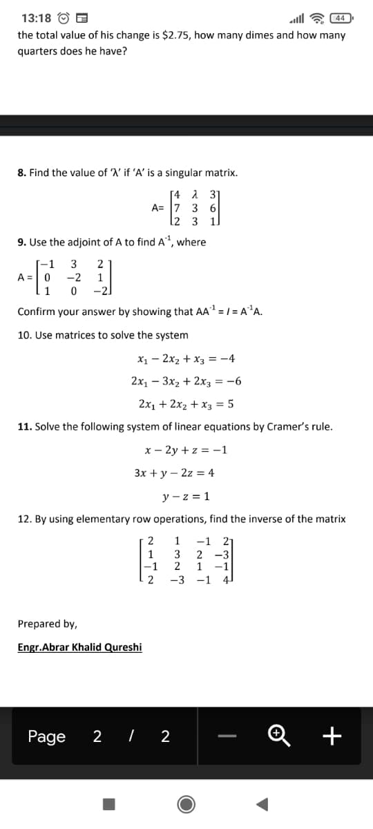 13:18 O B
ll E 44
the total value of his change is $2.75, how many dimes and how many
quarters does he have?
8. Find the value of 'A' if 'A' is a singular matrix.
31
[4
A= 17
l2 3
6.
1.
9. Use the adjoint of A to find A, where
-1
3
2
A =
-2
-2.
Confirm your answer by showing that AA = / = A²A.
10. Use matrices to solve the system
x1 – 2x2 + x3 = -4
2х, — Зх, + 2хз — —6
2x1 + 2x2 + x3 = 5
11. Solve the following system of linear equations by Cramer's rule.
х — 2у +z %3D-1
Зх + у — 2z 3 4
y - z = 1
12. By using elementary row operations, find the inverse of the matrix
1
-1
2-
1
-1
3
2 -3
2
1
-1
4
2
-3
-1
Prepared by,
Engr.Abrar Khalid Qureshi
Page
2
| 2
+
