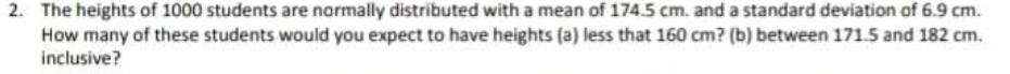 2. The heights of 1000 students are normally distributed with a mean of 174.5 cm. and a standard deviation of 6.9 cm.
How many of these students would you expect to have heights (a) less that 160 cm? (b) between 171.5 and 182 cm.
inclusive?
